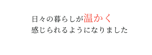 日々の暮らしが温かく感じられるようになりました